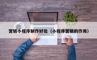 新余营销小程序制作好处（小程序营销的作用）